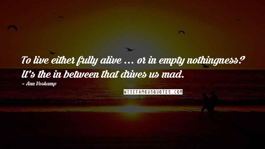 Ann Voskamp Quotes: To live either fully alive ... or in empty nothingness? It's the in between that drives us mad.