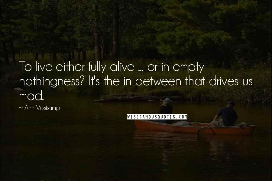 Ann Voskamp Quotes: To live either fully alive ... or in empty nothingness? It's the in between that drives us mad.