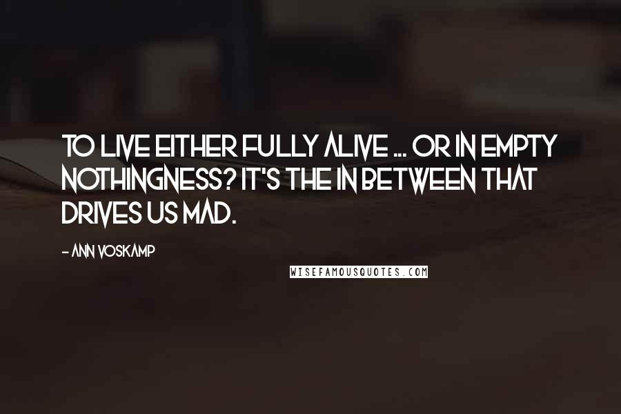 Ann Voskamp Quotes: To live either fully alive ... or in empty nothingness? It's the in between that drives us mad.