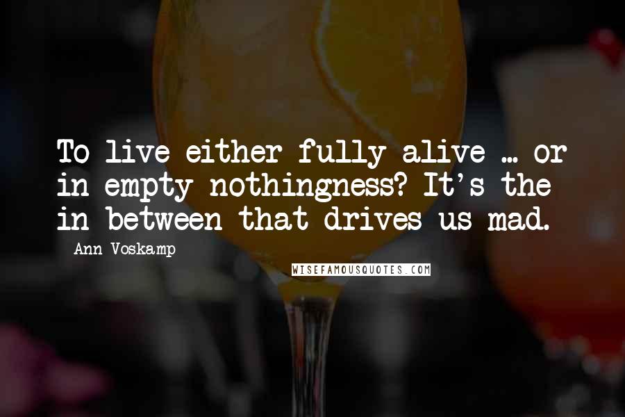 Ann Voskamp Quotes: To live either fully alive ... or in empty nothingness? It's the in between that drives us mad.