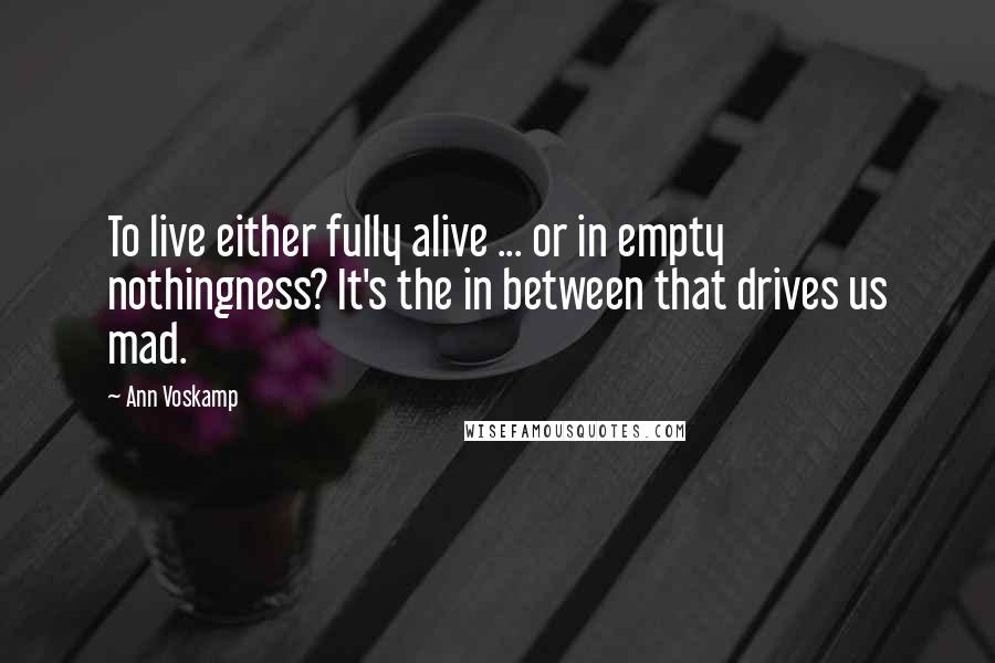 Ann Voskamp Quotes: To live either fully alive ... or in empty nothingness? It's the in between that drives us mad.