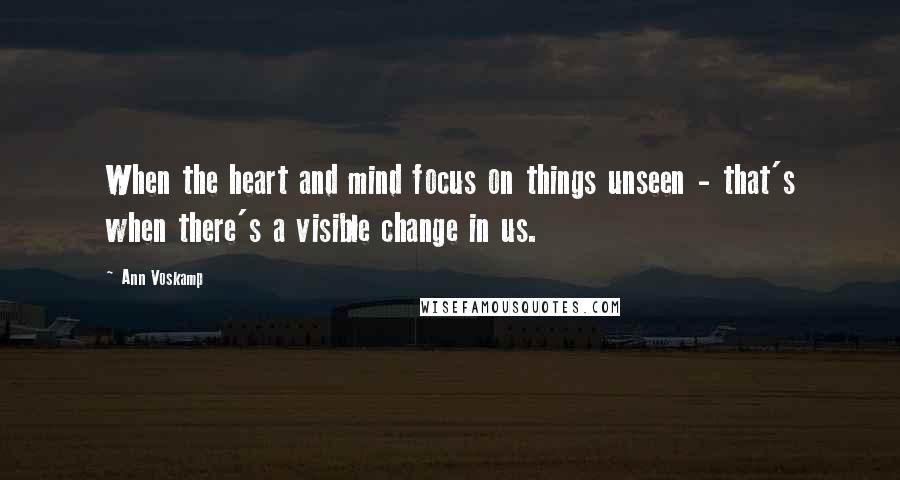 Ann Voskamp Quotes: When the heart and mind focus on things unseen - that's when there's a visible change in us.