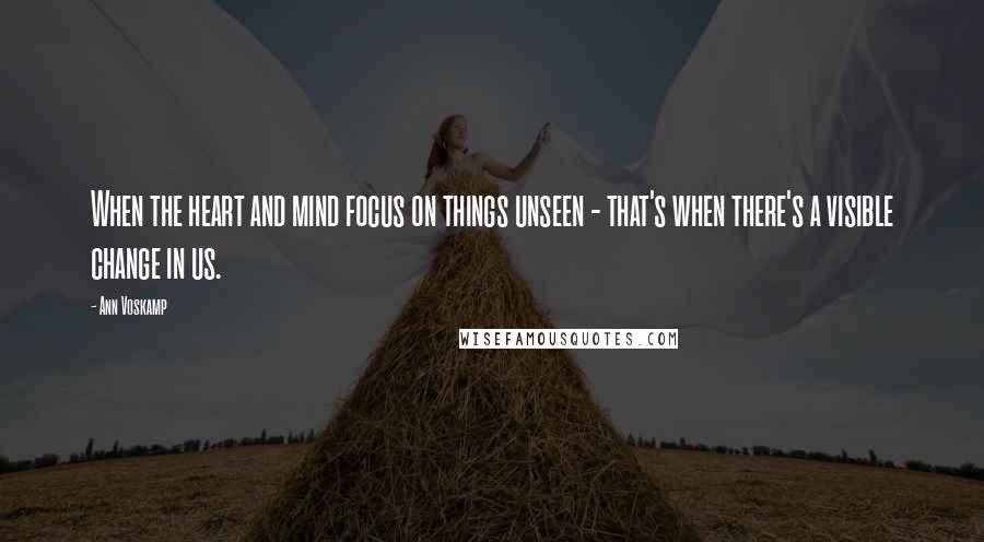 Ann Voskamp Quotes: When the heart and mind focus on things unseen - that's when there's a visible change in us.