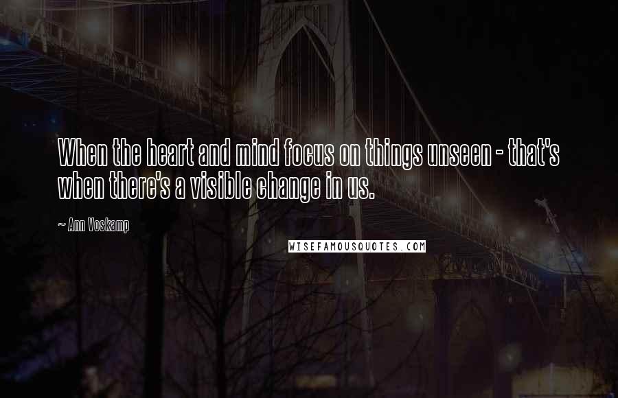 Ann Voskamp Quotes: When the heart and mind focus on things unseen - that's when there's a visible change in us.