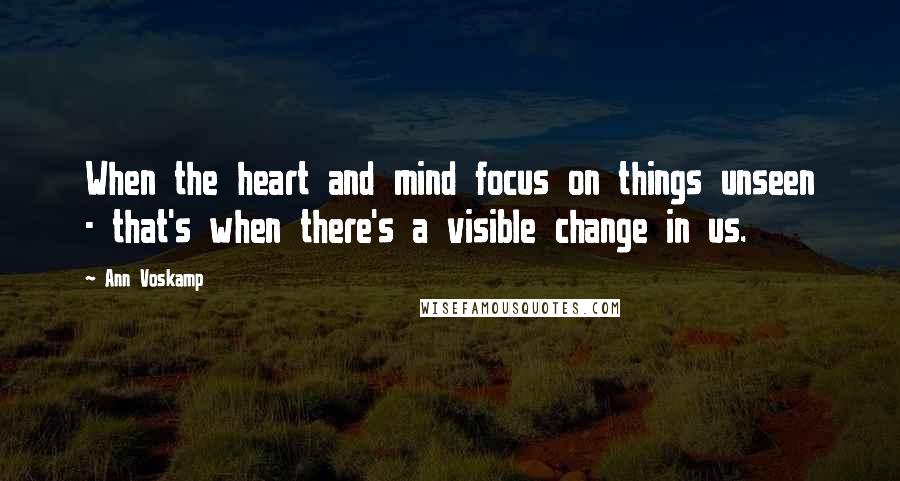 Ann Voskamp Quotes: When the heart and mind focus on things unseen - that's when there's a visible change in us.