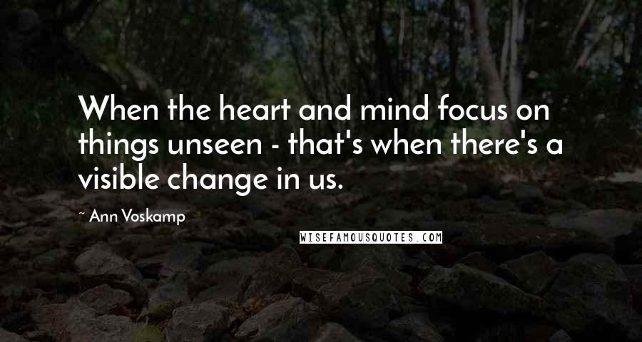 Ann Voskamp Quotes: When the heart and mind focus on things unseen - that's when there's a visible change in us.