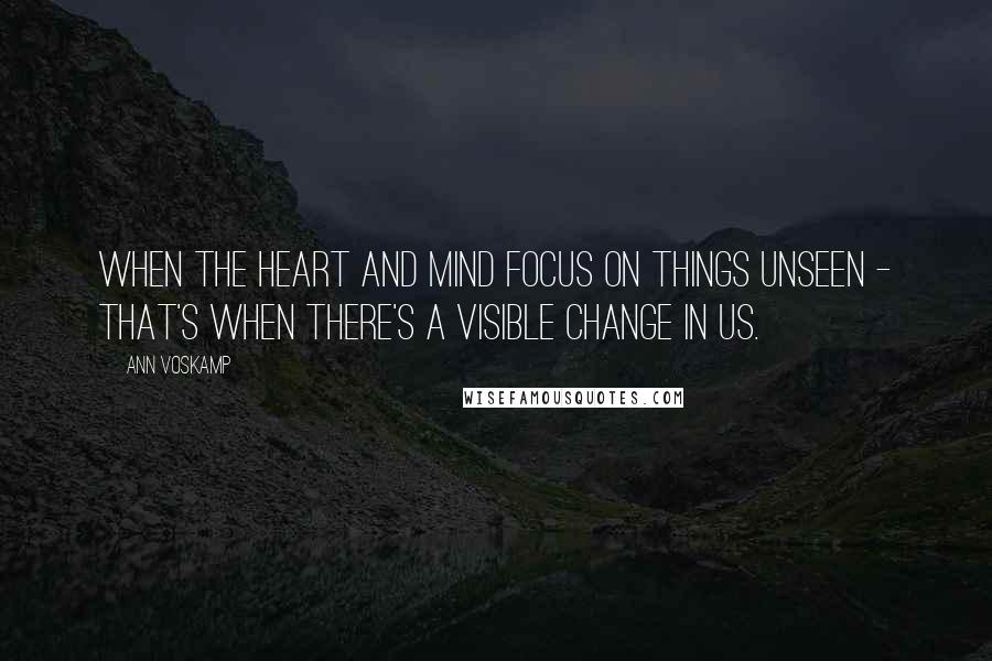 Ann Voskamp Quotes: When the heart and mind focus on things unseen - that's when there's a visible change in us.