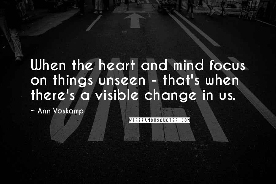 Ann Voskamp Quotes: When the heart and mind focus on things unseen - that's when there's a visible change in us.