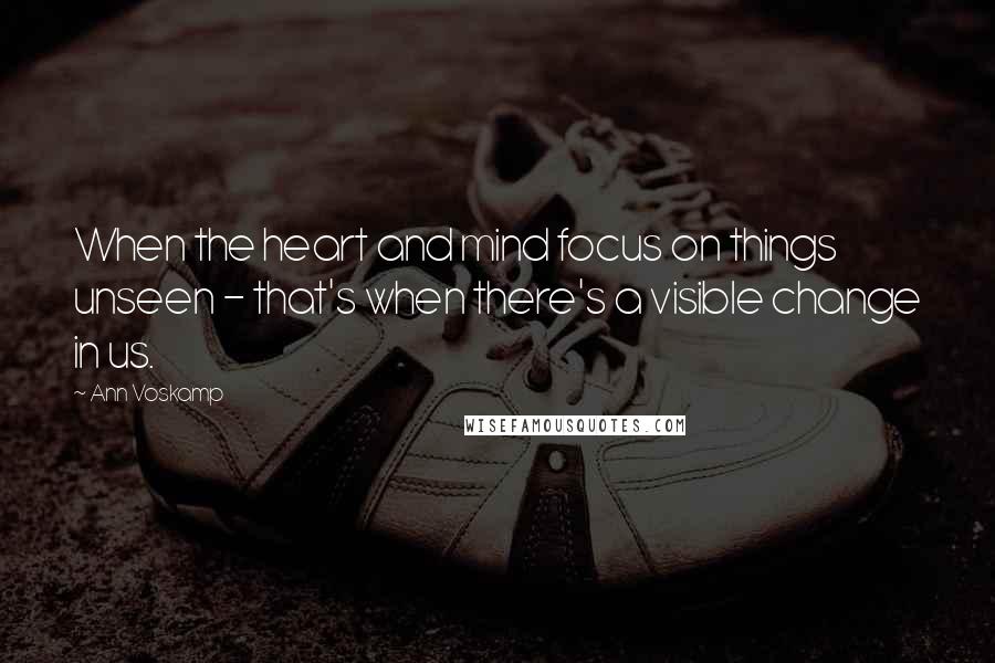 Ann Voskamp Quotes: When the heart and mind focus on things unseen - that's when there's a visible change in us.