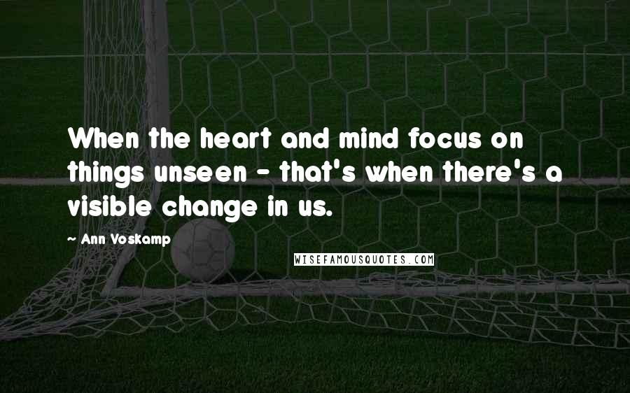 Ann Voskamp Quotes: When the heart and mind focus on things unseen - that's when there's a visible change in us.