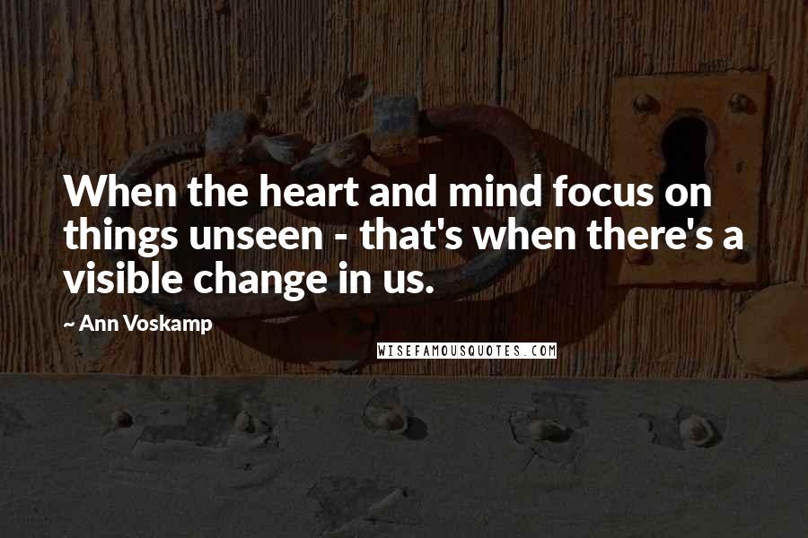 Ann Voskamp Quotes: When the heart and mind focus on things unseen - that's when there's a visible change in us.