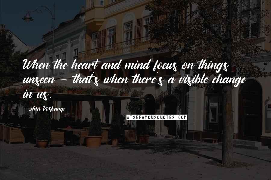 Ann Voskamp Quotes: When the heart and mind focus on things unseen - that's when there's a visible change in us.