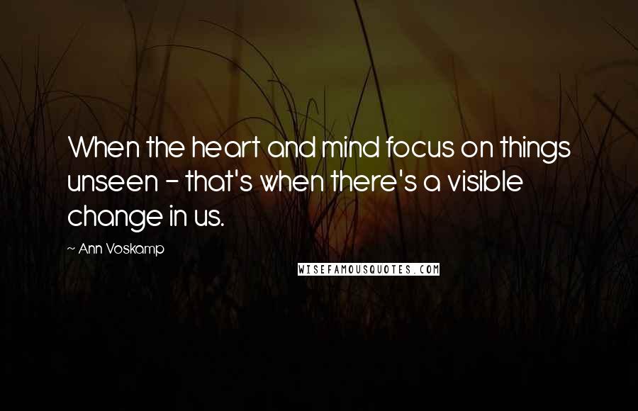 Ann Voskamp Quotes: When the heart and mind focus on things unseen - that's when there's a visible change in us.