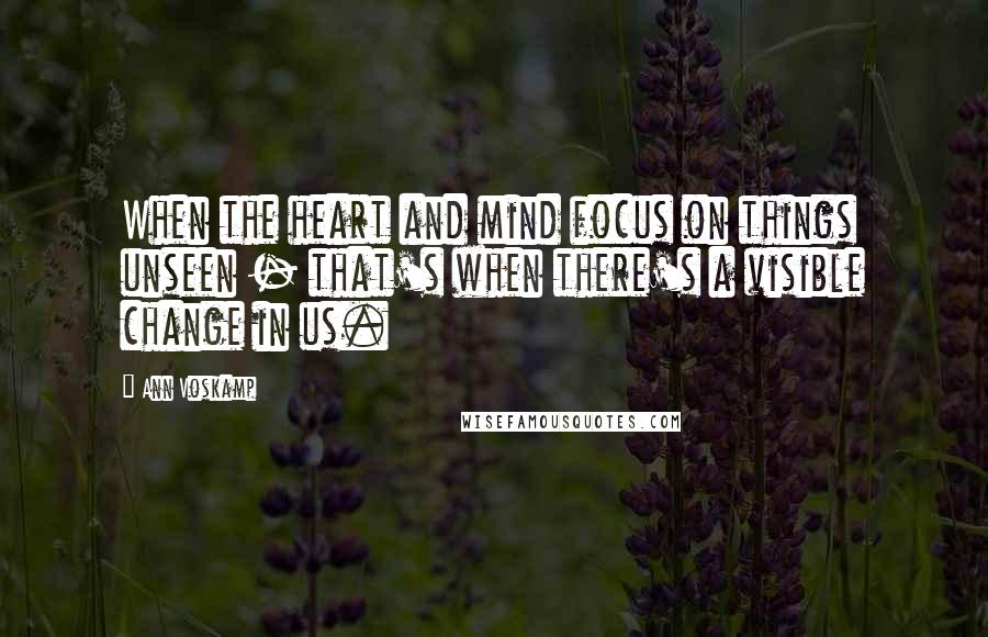 Ann Voskamp Quotes: When the heart and mind focus on things unseen - that's when there's a visible change in us.