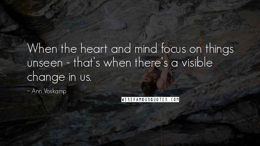 Ann Voskamp Quotes: When the heart and mind focus on things unseen - that's when there's a visible change in us.