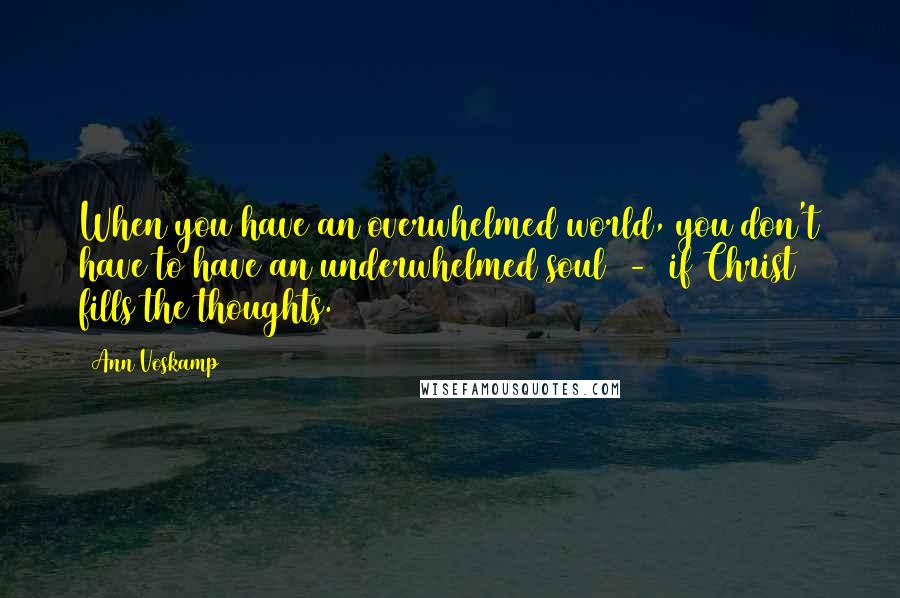 Ann Voskamp Quotes: When you have an overwhelmed world, you don't have to have an underwhelmed soul  -  if Christ fills the thoughts.