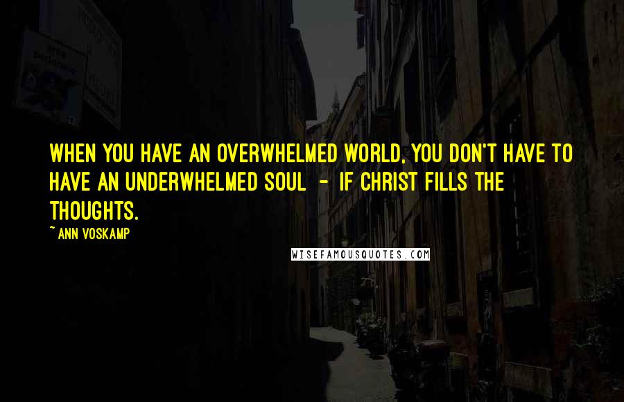 Ann Voskamp Quotes: When you have an overwhelmed world, you don't have to have an underwhelmed soul  -  if Christ fills the thoughts.