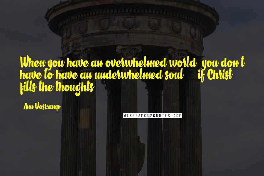 Ann Voskamp Quotes: When you have an overwhelmed world, you don't have to have an underwhelmed soul  -  if Christ fills the thoughts.