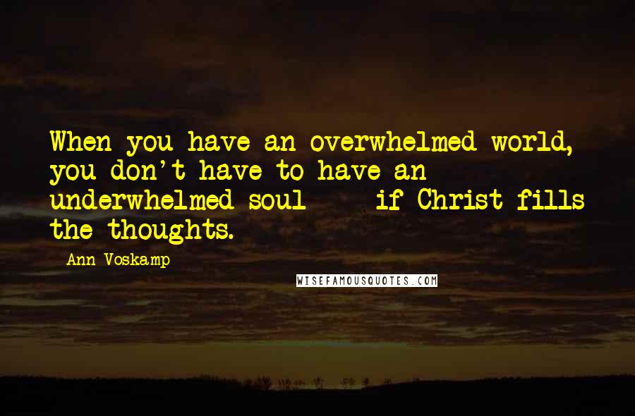 Ann Voskamp Quotes: When you have an overwhelmed world, you don't have to have an underwhelmed soul  -  if Christ fills the thoughts.