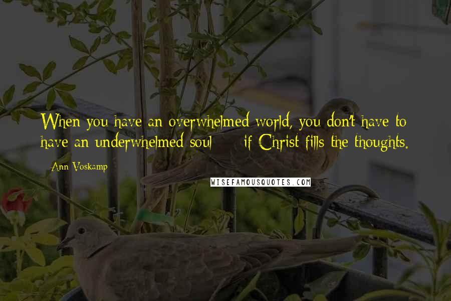 Ann Voskamp Quotes: When you have an overwhelmed world, you don't have to have an underwhelmed soul  -  if Christ fills the thoughts.