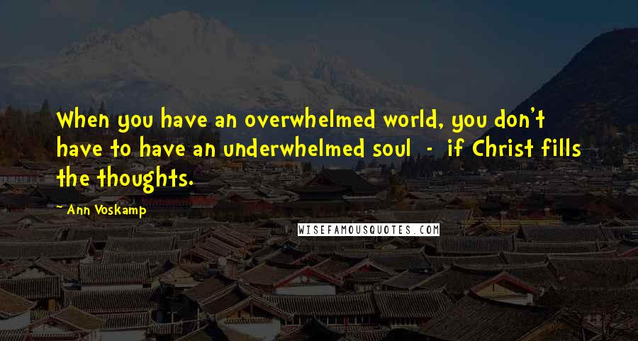 Ann Voskamp Quotes: When you have an overwhelmed world, you don't have to have an underwhelmed soul  -  if Christ fills the thoughts.