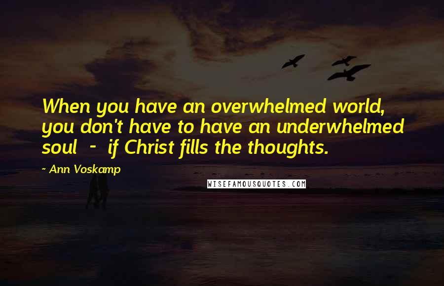 Ann Voskamp Quotes: When you have an overwhelmed world, you don't have to have an underwhelmed soul  -  if Christ fills the thoughts.