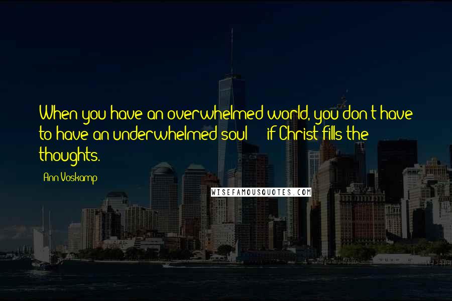 Ann Voskamp Quotes: When you have an overwhelmed world, you don't have to have an underwhelmed soul  -  if Christ fills the thoughts.