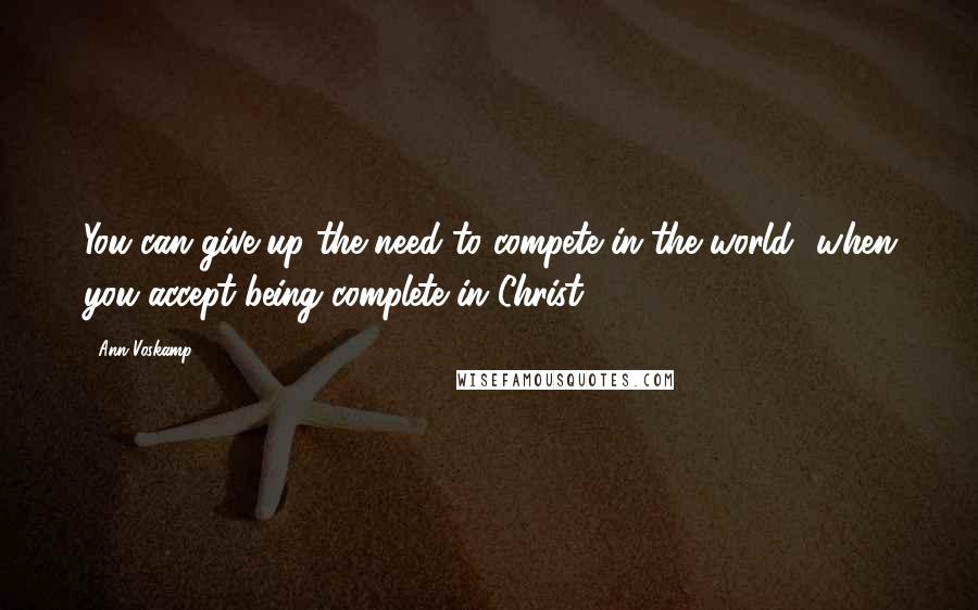 Ann Voskamp Quotes: You can give up the need to compete in the world- when you accept being complete in Christ.