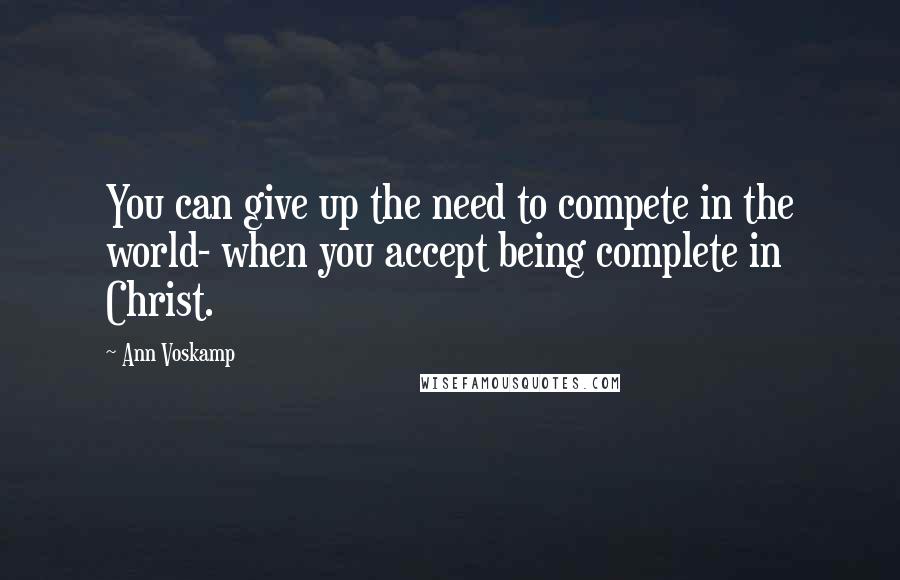 Ann Voskamp Quotes: You can give up the need to compete in the world- when you accept being complete in Christ.