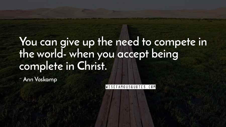 Ann Voskamp Quotes: You can give up the need to compete in the world- when you accept being complete in Christ.