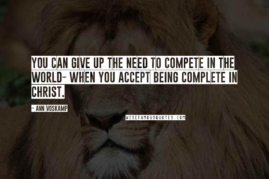 Ann Voskamp Quotes: You can give up the need to compete in the world- when you accept being complete in Christ.