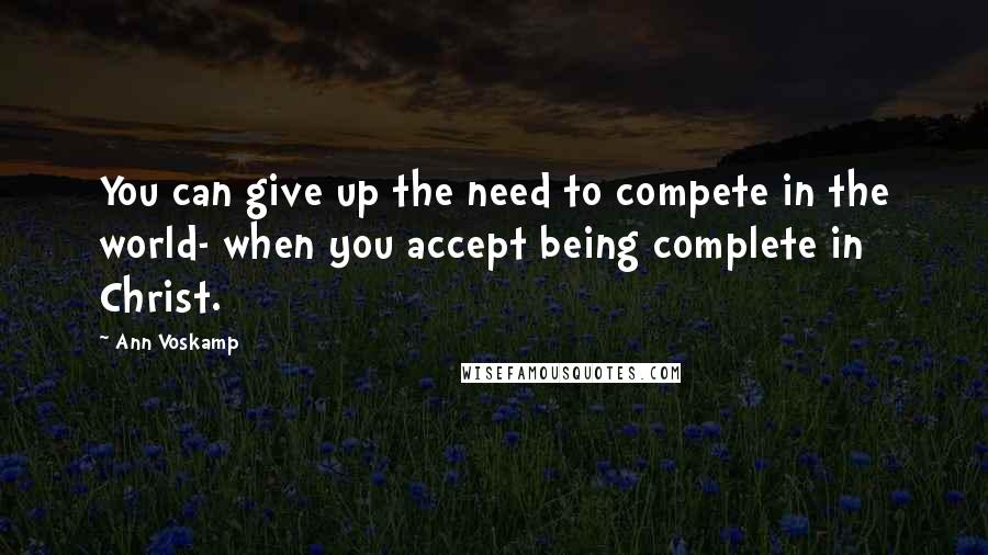 Ann Voskamp Quotes: You can give up the need to compete in the world- when you accept being complete in Christ.