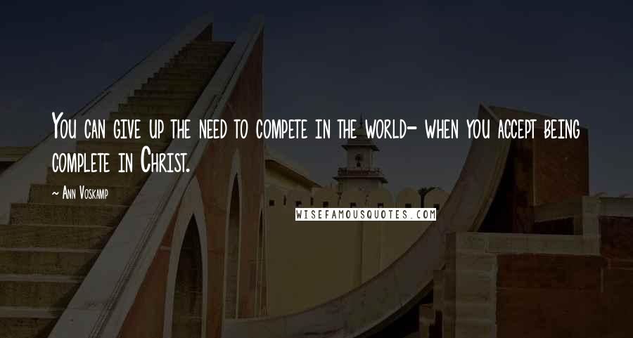 Ann Voskamp Quotes: You can give up the need to compete in the world- when you accept being complete in Christ.