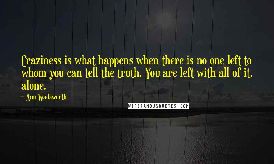 Ann Wadsworth Quotes: Craziness is what happens when there is no one left to whom you can tell the truth. You are left with all of it, alone.