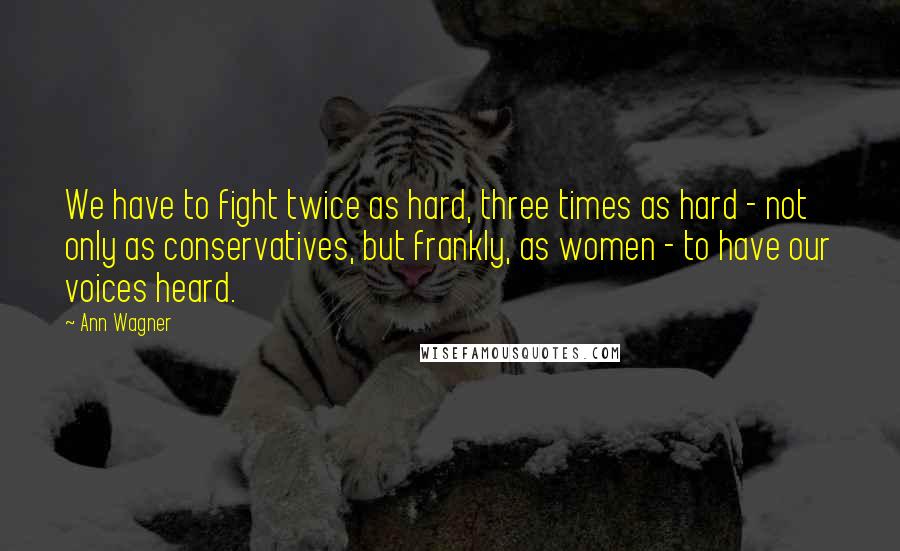 Ann Wagner Quotes: We have to fight twice as hard, three times as hard - not only as conservatives, but frankly, as women - to have our voices heard.