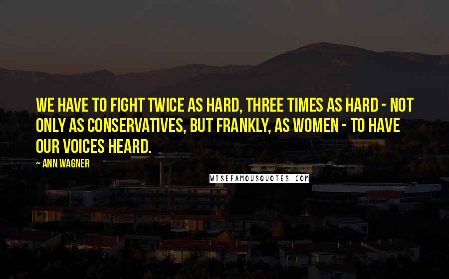 Ann Wagner Quotes: We have to fight twice as hard, three times as hard - not only as conservatives, but frankly, as women - to have our voices heard.