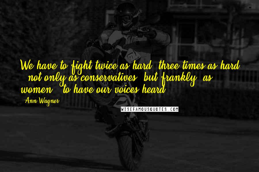 Ann Wagner Quotes: We have to fight twice as hard, three times as hard - not only as conservatives, but frankly, as women - to have our voices heard.