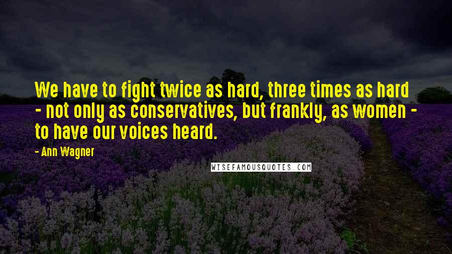 Ann Wagner Quotes: We have to fight twice as hard, three times as hard - not only as conservatives, but frankly, as women - to have our voices heard.