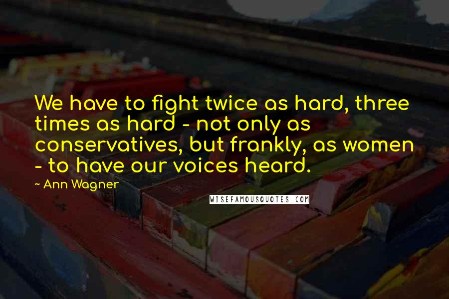 Ann Wagner Quotes: We have to fight twice as hard, three times as hard - not only as conservatives, but frankly, as women - to have our voices heard.