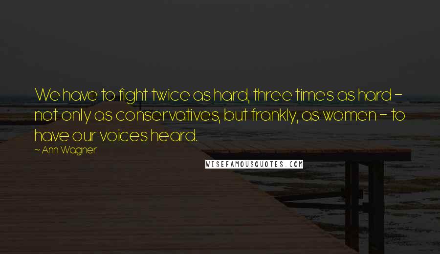 Ann Wagner Quotes: We have to fight twice as hard, three times as hard - not only as conservatives, but frankly, as women - to have our voices heard.