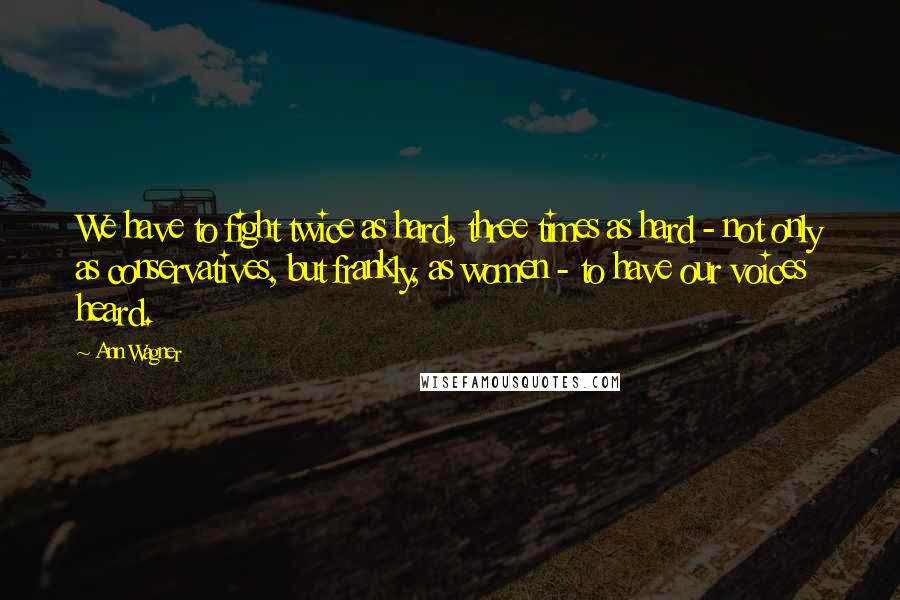 Ann Wagner Quotes: We have to fight twice as hard, three times as hard - not only as conservatives, but frankly, as women - to have our voices heard.