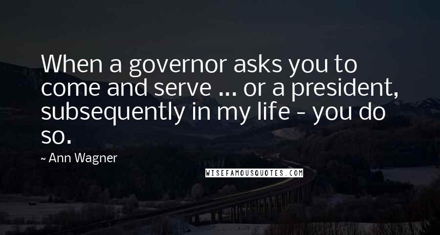 Ann Wagner Quotes: When a governor asks you to come and serve ... or a president, subsequently in my life - you do so.