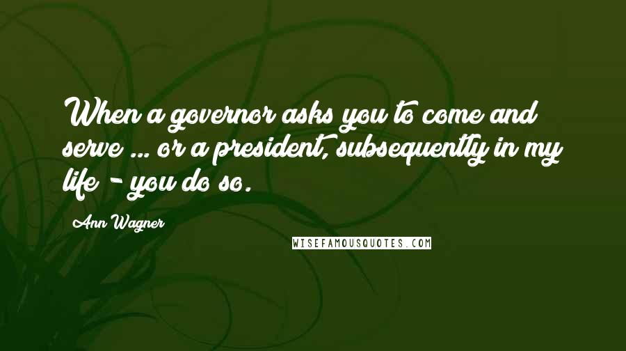 Ann Wagner Quotes: When a governor asks you to come and serve ... or a president, subsequently in my life - you do so.