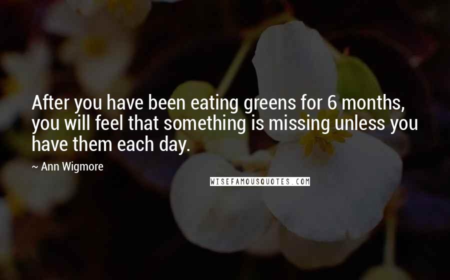 Ann Wigmore Quotes: After you have been eating greens for 6 months, you will feel that something is missing unless you have them each day.