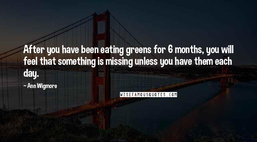 Ann Wigmore Quotes: After you have been eating greens for 6 months, you will feel that something is missing unless you have them each day.