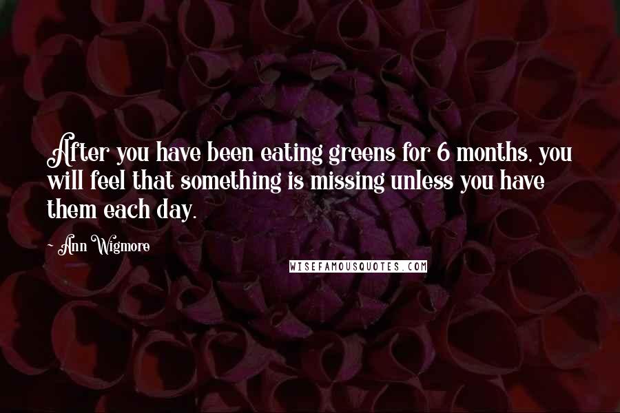 Ann Wigmore Quotes: After you have been eating greens for 6 months, you will feel that something is missing unless you have them each day.