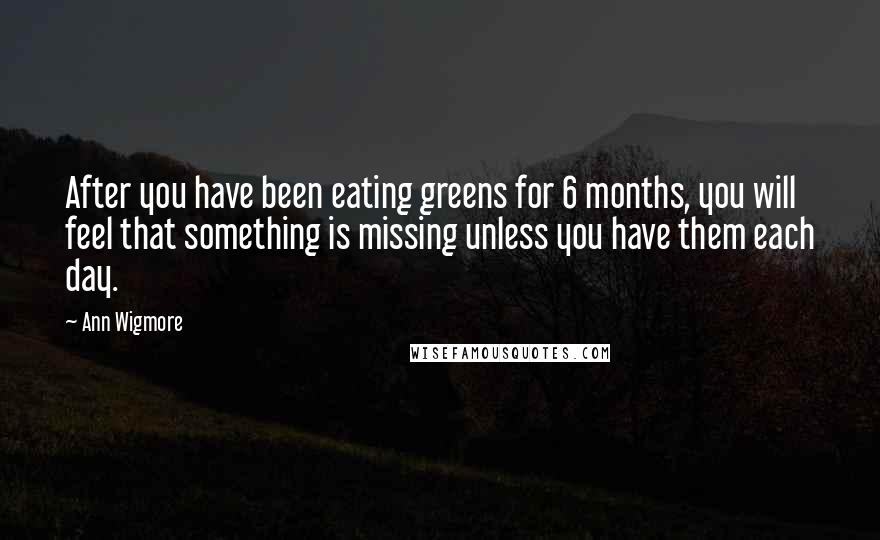 Ann Wigmore Quotes: After you have been eating greens for 6 months, you will feel that something is missing unless you have them each day.