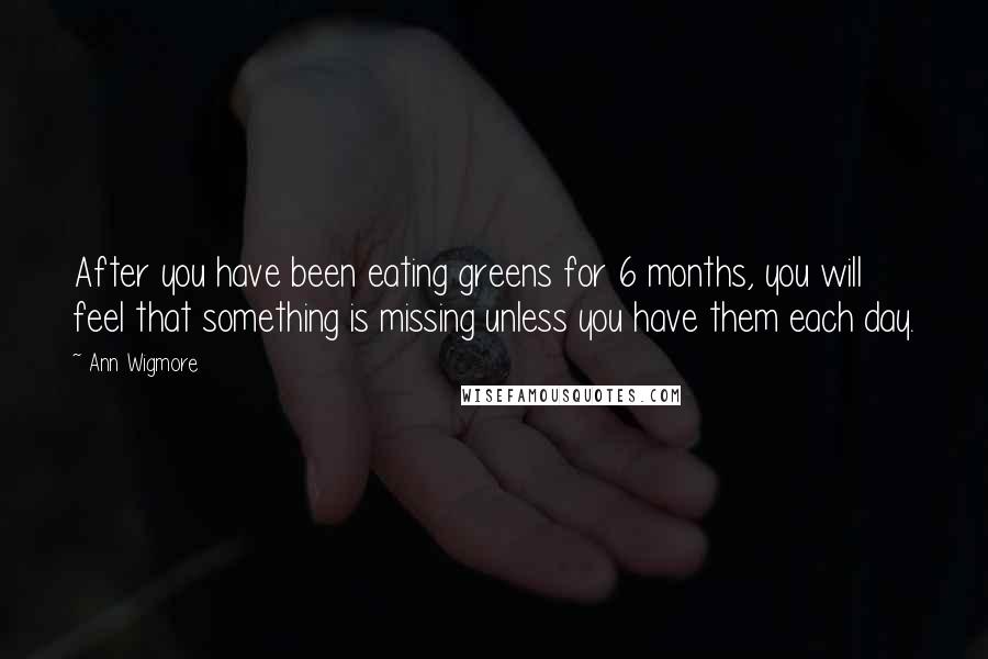 Ann Wigmore Quotes: After you have been eating greens for 6 months, you will feel that something is missing unless you have them each day.