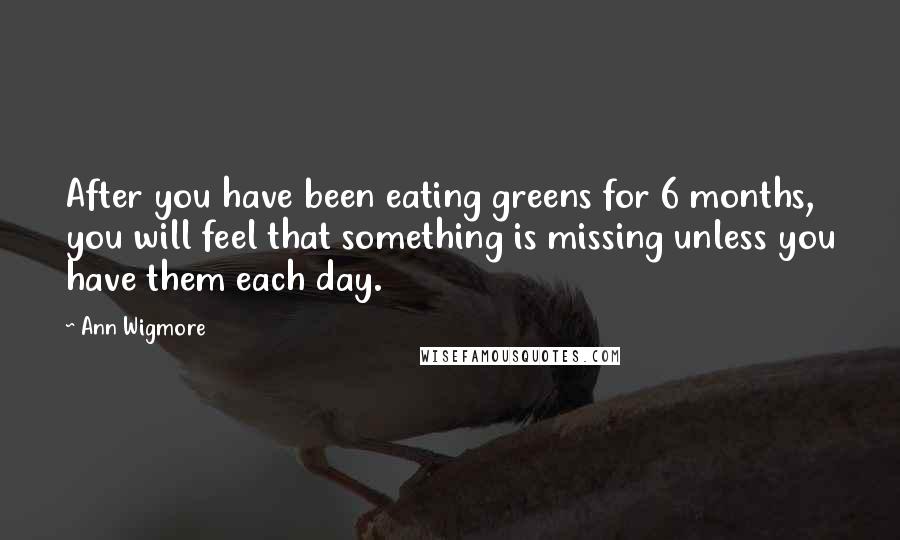 Ann Wigmore Quotes: After you have been eating greens for 6 months, you will feel that something is missing unless you have them each day.