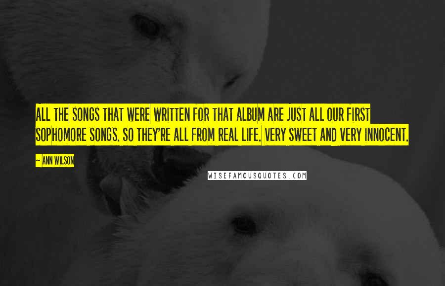Ann Wilson Quotes: All the songs that were written for that album are just all our first sophomore songs. So they're all from real life. Very sweet and very innocent.